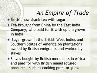 An Empire of Trade
 British now drank tea with sugar.
 Tea brought from China by the East India
Company, who paid for it with opium grown
in India.
 Sugar grown in the British West Indies and
Southern States of America on plantations
owned by British emigrants and worked by
slaves
 Slaves bought by British merchants in Africa
and paid for with British manufactured
products – such as cooking pots, or guns.
 