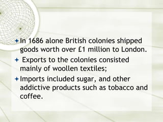 In 1686 alone British colonies shipped
goods worth over £1 million to London.
 Exports to the colonies consisted
mainly of woollen textiles;
Imports included sugar, and other
addictive products such as tobacco and
coffee.
 