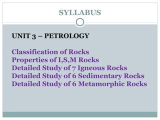 SYLLABUS UNIT 3 – PETROLOGY Classification of Rocks Properties of I,S,M Rocks Detailed Study of 7 Igneous Rocks Detailed Study of 6 Sedimentary Rocks Detailed Study of 6 Metamorphic Rocks 