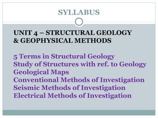 SYLLABUS UNIT 4 – STRUCTURAL GEOLOGY  & GEOPHYSICAL METHODS 5 Terms in Structural Geology Study of Structures with ref. to Geology Geological Maps Conventional Methods of Investigation Seismic Methods of Investigation Electrical Methods of Investigation 