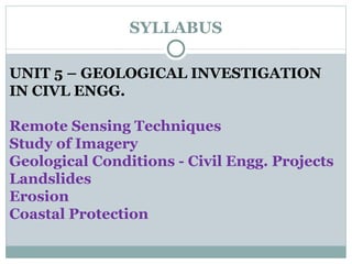 SYLLABUS UNIT 5 – GEOLOGICAL INVESTIGATION  IN CIVL ENGG. Remote Sensing Techniques Study of Imagery Geological Conditions - Civil Engg. Projects Landslides Erosion Coastal Protection 