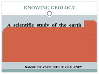 KNOWING GEOLOGY A scientific study of the earth as a planet which includes the study of  o rigin,  c omposition,  s tructure,  p hysical features,  m aterials of earth,  i nteraction of components and  p hysico – chemical processes operating within the earth. SANSRI PRIVATE DETECTIVE AGENCY 