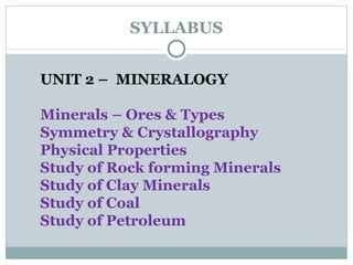 SYLLABUS UNIT 2 –  MINERALOGY Minerals – Ores & Types Symmetry & Crystallography Physical Properties Study of Rock forming Minerals Study of Clay Minerals Study of Coal Study of Petroleum  