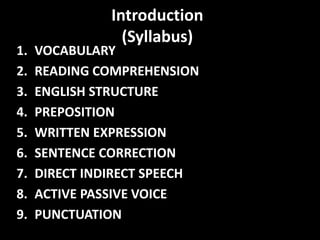 Introduction
(Syllabus)
1. VOCABULARY
2. READING COMPREHENSION
3. ENGLISH STRUCTURE
4. PREPOSITION
5. WRITTEN EXPRESSION
6. SENTENCE CORRECTION
7. DIRECT INDIRECT SPEECH
8. ACTIVE PASSIVE VOICE
9. PUNCTUATION
 