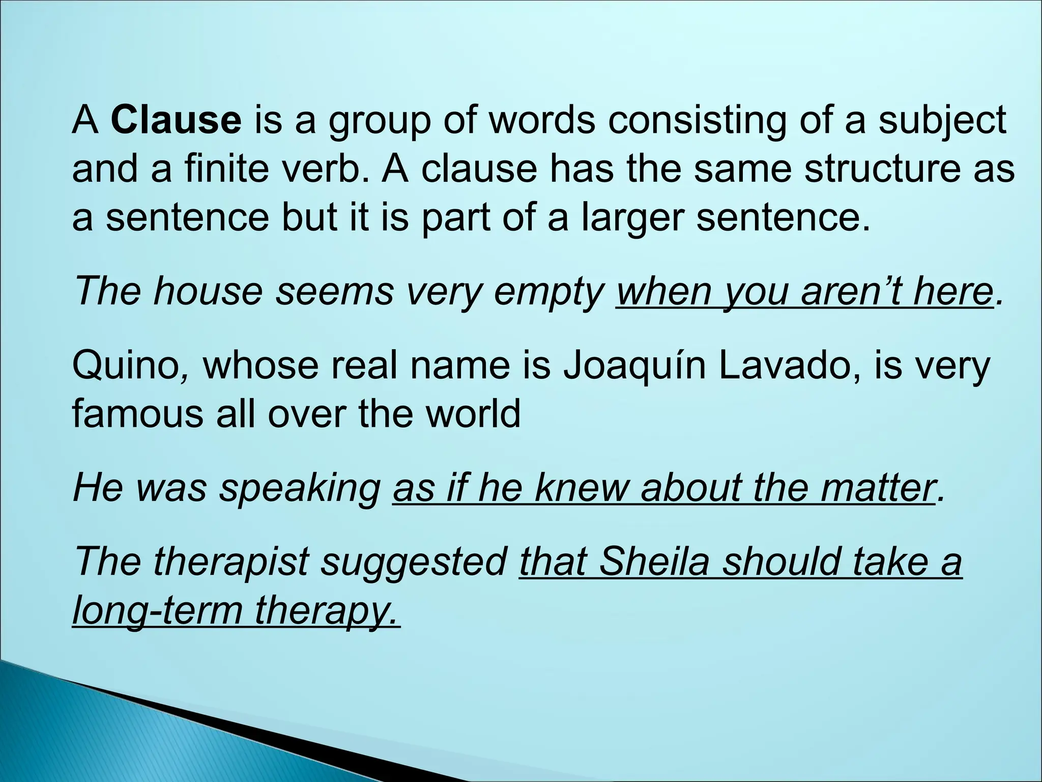 A Clause is a group of words consisting of a subject
and a finite verb. A clause has the same structure as
a sentence but it is part of a larger sentence.
The house seems very empty when you aren’t here.
Quino, whose real name is Joaquín Lavado, is very
famous all over the world
He was speaking as if he knew about the matter.
The therapist suggested that Sheila should take a
long-term therapy.
 