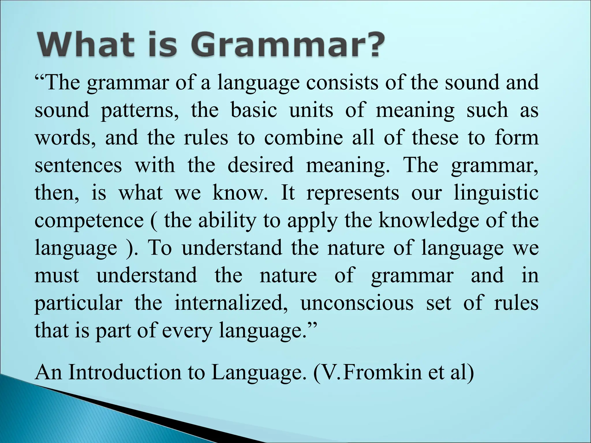 “The grammar of a language consists of the sound and
sound patterns, the basic units of meaning such as
words, and the rules to combine all of these to form
sentences with the desired meaning. The grammar,
then, is what we know. It represents our linguistic
competence ( the ability to apply the knowledge of the
language ). To understand the nature of language we
must understand the nature of grammar and in
particular the internalized, unconscious set of rules
that is part of every language.”
An Introduction to Language. (V.Fromkin et al)
 