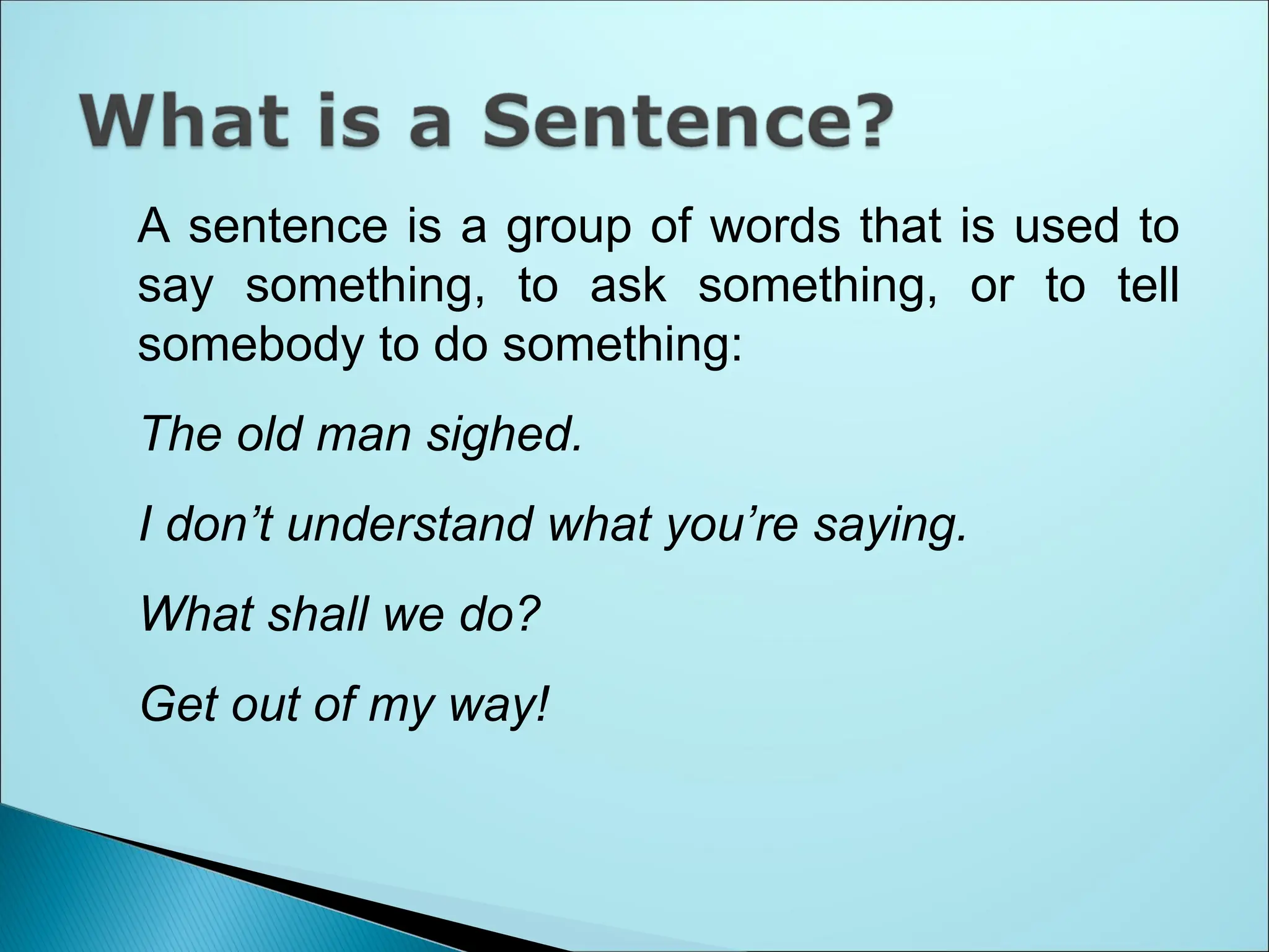 A sentence is a group of words that is used to
say something, to ask something, or to tell
somebody to do something:
The old man sighed.
I don’t understand what you’re saying.
What shall we do?
Get out of my way!
 