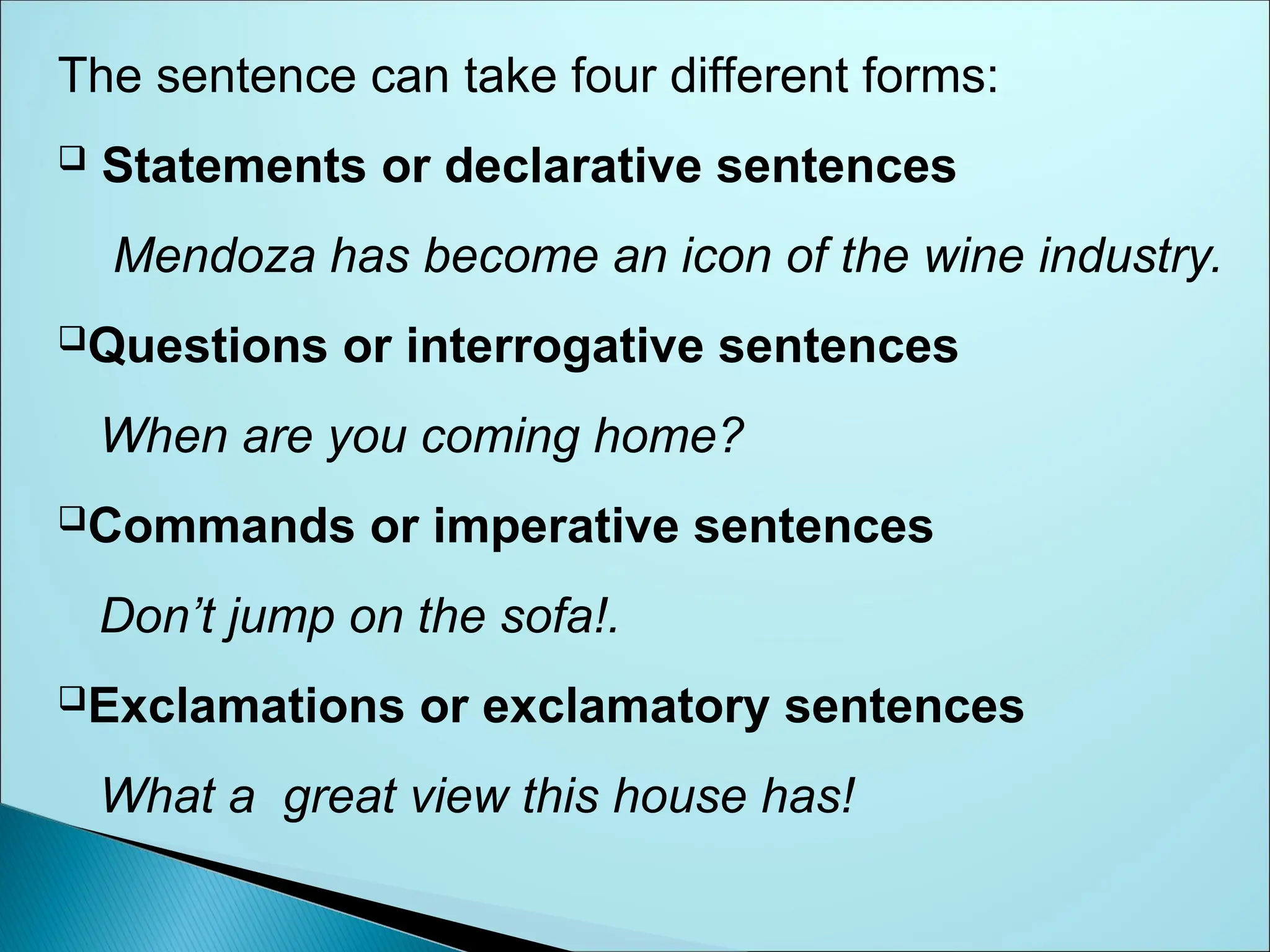 The sentence can take four different forms:
 Statements or declarative sentences
Mendoza has become an icon of the wine industry.
Questions or interrogative sentences
When are you coming home?
Commands or imperative sentences
Don’t jump on the sofa!.
Exclamations or exclamatory sentences
What a great view this house has!
 