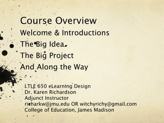 Course Overview
Welcome & Introductions
The Big Idea
The Big Project
And Along the Way

 LTLE 650 eLearning Design
 Dr. Karen Richardson
 Adjunct Instructor
 richarkw@jmu.edu OR witchyrichy@gmail.com
 College of Education, James Madison
 