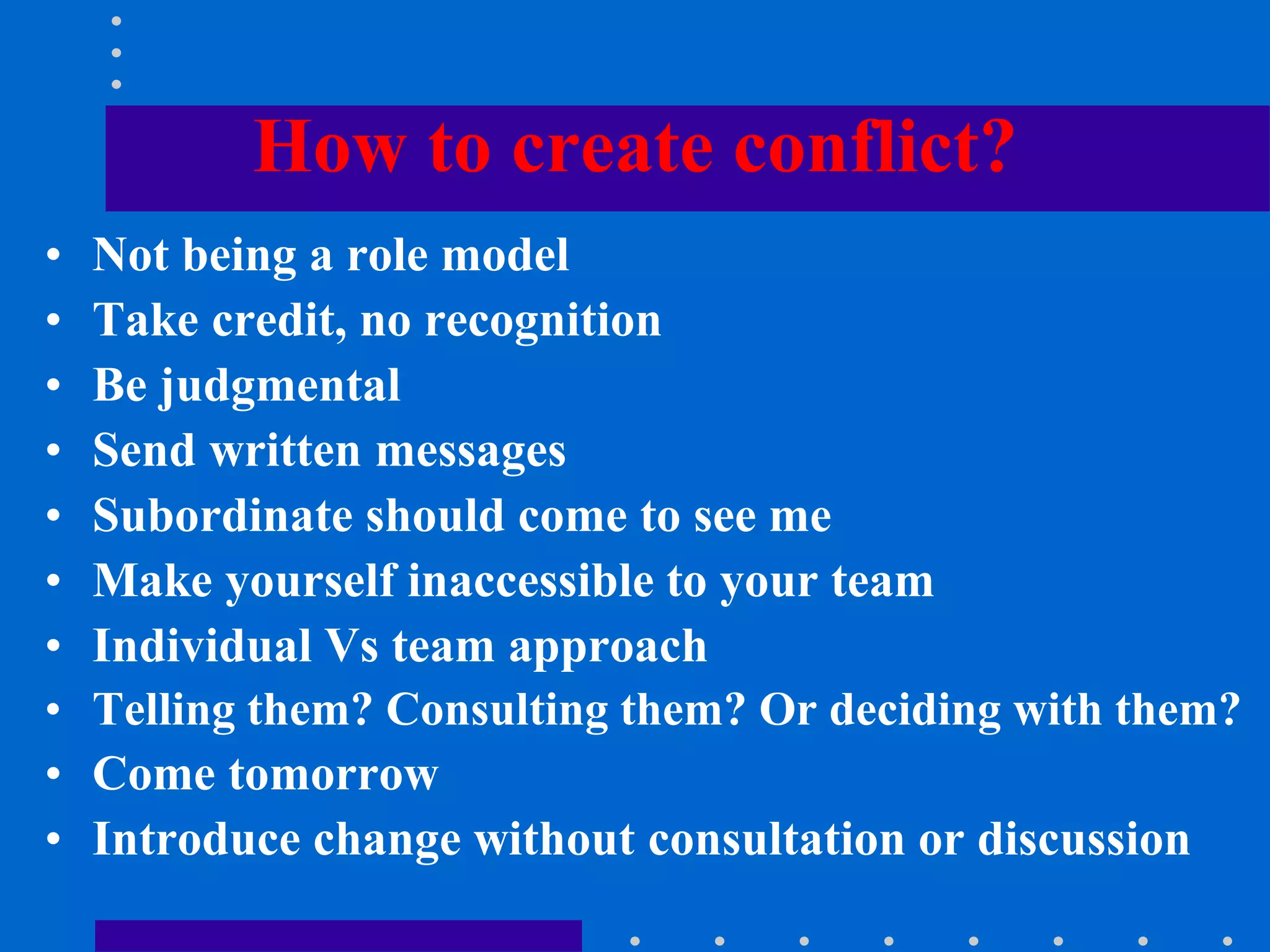 How to create conflict?
• Not being a role model
• Take credit, no recognition
• Be judgmental
• Send written messages
• Subordinate should come to see me
• Make yourself inaccessible to your team
• Individual Vs team approach
• Telling them? Consulting them? Or deciding with them?
• Come tomorrow
• Introduce change without consultation or discussion
 