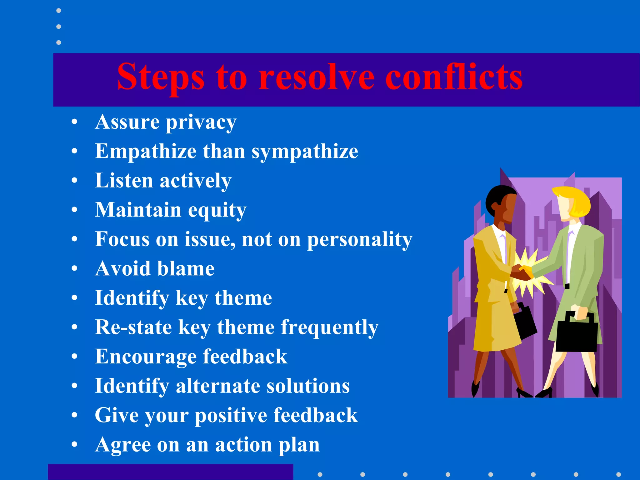 Steps to resolve conflicts
• Assure privacy
• Empathize than sympathize
• Listen actively
• Maintain equity
• Focus on issue, not on personality
• Avoid blame
• Identify key theme
• Re-state key theme frequently
• Encourage feedback
• Identify alternate solutions
• Give your positive feedback
• Agree on an action plan
 