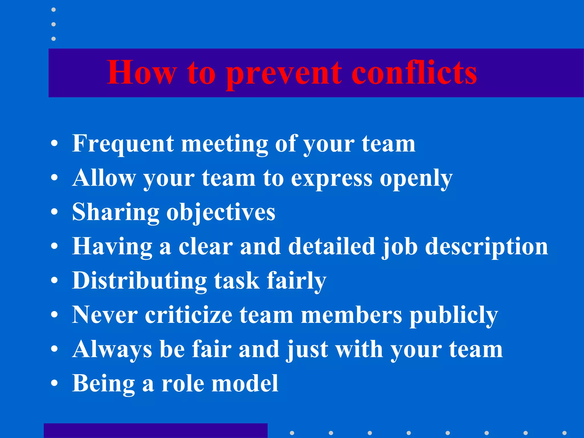 How to prevent conflicts
• Frequent meeting of your team
• Allow your team to express openly
• Sharing objectives
• Having a clear and detailed job description
• Distributing task fairly
• Never criticize team members publicly
• Always be fair and just with your team
• Being a role model
 