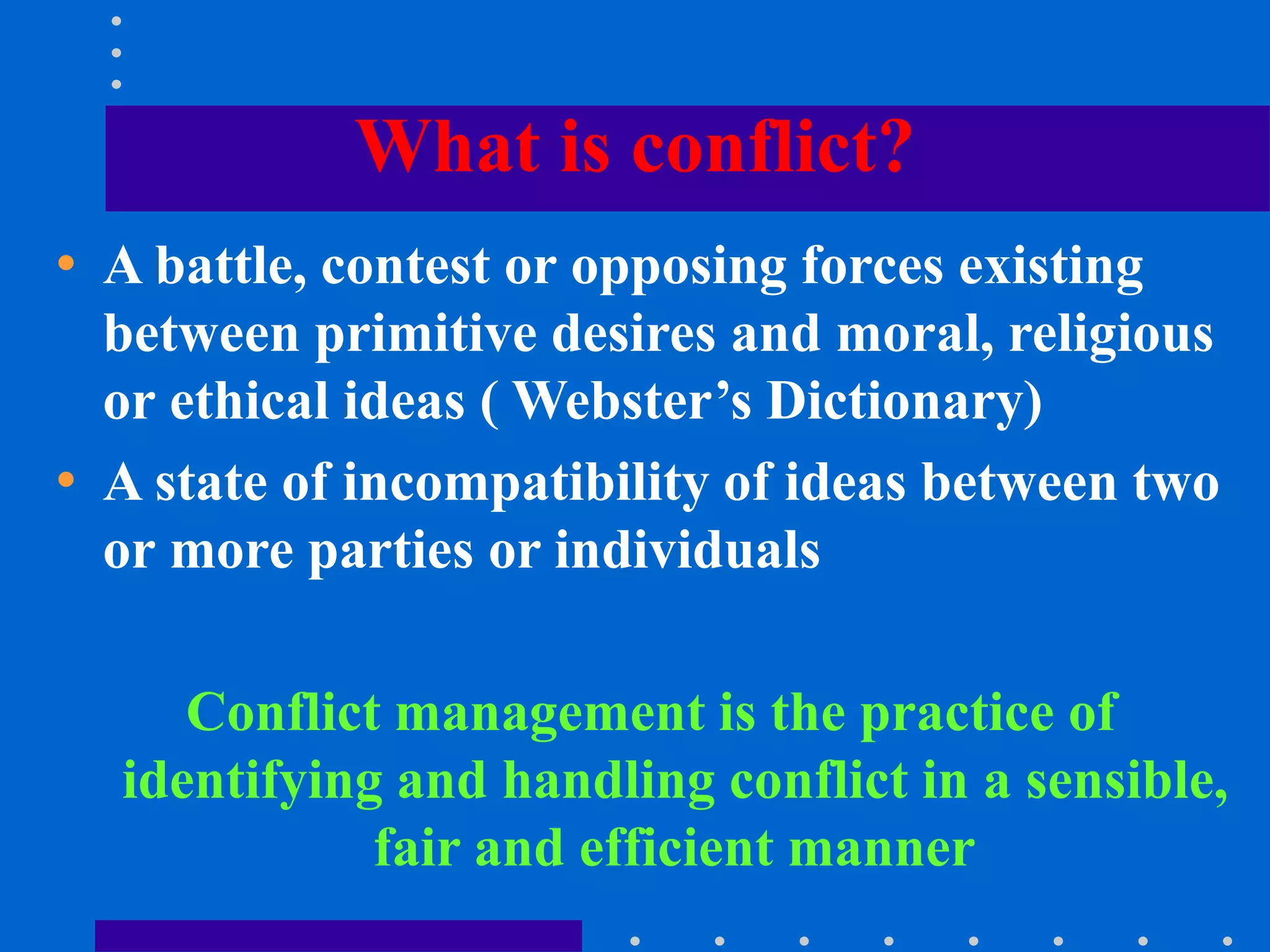What is conflict?
• A battle, contest or opposing forces existing
between primitive desires and moral, religious
or ethical ideas ( Webster’s Dictionary)
• A state of incompatibility of ideas between two
or more parties or individuals
Conflict management is the practice of
identifying and handling conflict in a sensible,
fair and efficient manner
 
