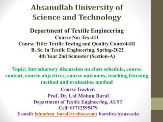 Course Teacher:
Prof. Dr. Lal Mohan Baral
Department of Textile Engineering, AUST
Cell: 01712595479
E-mail: lalmohan_baral@yahoo.com; baraltex@aust.edu
Department of Textile Engineering
Course No: Tex-411
Course Title: Textile Testing and Quality Control-III
B. Sc. in Textile Engineering, Spring-2022
4th Year 2nd Semester (Section-A)
Topic: Introductory discussion on class schedule, course
content, course objectives, course outcomes, teaching learning
method and evaluation method
 