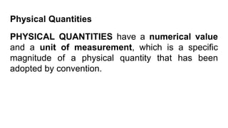 Physical Quantities
PHYSICAL QUANTITIES have a numerical value
and a unit of measurement, which is a specific
magnitude of a physical quantity that has been
adopted by convention.
 