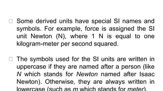 ⮚ Some derived units have special SI names and
symbols. For example, force is assigned the SI
unit Newton (N), where 1 N is equal to one
kilogram-meter per second squared.
⮚ The symbols used for the SI units are written in
uppercase if they are named after a person (like
N which stands for Newton named after Isaac
Newton). Otherwise, they are always written in
 