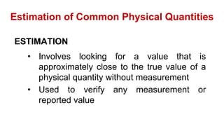 Estimation of Common Physical Quantities
ESTIMATION
• Involves looking for a value that is
approximately close to the true value of a
physical quantity without measurement
• Used to verify any measurement or
reported value
 