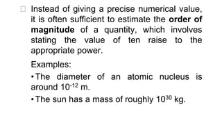 ⮚ Instead of giving a precise numerical value,
it is often sufficient to estimate the order of
magnitude of a quantity, which involves
stating the value of ten raise to the
appropriate power.
Examples:
• The diameter of an atomic nucleus is
around 10-12 m.
• The sun has a mass of roughly 1030 kg.
 