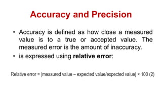 Accuracy and Precision
• Accuracy is defined as how close a measured
value is to a true or accepted value. The
measured error is the amount of inaccuracy.
• is expressed using relative error:
 