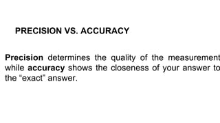 PRECISION VS. ACCURACY
Precision determines the quality of the measurement
while accuracy shows the closeness of your answer to
the “exact” answer.
 