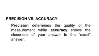 PRECISION VS. ACCURACY
Precision determines the quality of the
measurement while accuracy shows the
closeness of your answer to the “exact”
answer.
 