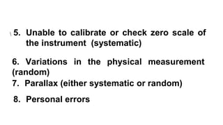 5. Unable to calibrate or check zero scale of
the instrument (systematic)
5. Unable to calibrate or check zero scale of
the instrument (systematic)
6. Variations in the physical measurement
(random)
7. Parallax (either systematic or random)
8. Personal errors
 