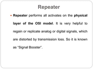 Repeater
 Repeater performs all activates on the physical
layer of the OSI model. It is very helpful to
regain or replicate analog or digital signals, which
are distorted by transmission loss. So it is known
as “Signal Booster”.
 