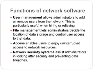 Functions of network software
 User management allows administrators to add
or remove users from the network. This is
particularly useful when hiring or relieving
 File management lets administrators decide the
location of data storage and control user access
to that data.
 Access enables users to enjoy uninterrupted
access to network resources.
 Network security systems assist administrators
in looking after security and preventing data
breaches.
 