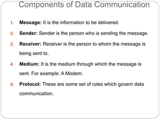 Components of Data Communication
1. Message: It is the information to be delivered.
2. Sender: Sender is the person who is sending the message.
3. Receiver: Receiver is the person to whom the message is
being sent to.
4. Medium: It is the medium through which the message is
sent. For example: A Modem.
5. Protocol: These are some set of rules which govern data
communication.
 