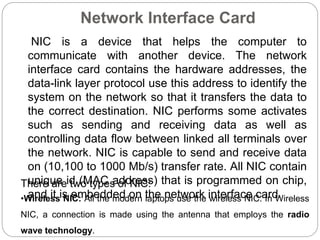Network Interface Card
NIC is a device that helps the computer to
communicate with another device. The network
interface card contains the hardware addresses, the
data-link layer protocol use this address to identify the
system on the network so that it transfers the data to
the correct destination. NIC performs some activates
such as sending and receiving data as well as
controlling data flow between linked all terminals over
the network. NIC is capable to send and receive data
on (10,100 to 1000 Mb/s) transfer rate. All NIC contain
unique id (MAC address) that is programmed on chip,
and it is embedded on the network interface card.
There are two types of NIC:
•Wireless NIC: All the modern laptops use the wireless NIC. In Wireless
NIC, a connection is made using the antenna that employs the radio
wave technology.
 