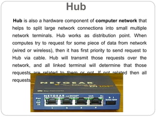 Hub
Hub is also a hardware component of computer network that
helps to split large network connections into small multiple
network terminals. Hub works as distribution point. When
computes try to request for some piece of data from network
(wired or wireless), then it has first priority to send request to
Hub via cable. Hub will transmit those requests over the
network, and all linked terminal will determine that those
requests are related to them or not. If not related then all
requests will be trashed.
 