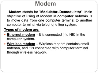 Modem
Modem stands for “Modulator–Demodulator“. Main
objective of using of Modem in computer network is
to move data from one computer terminal to another
computer terminal via telephone line system.
Types of modem are:
 Ethernet modem – It is connected into NIC in the
computer system.
 Wireless modem – Wireless modem contains small
antenna, and it is connected with computer terminal
through wireless network.
 