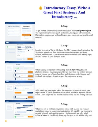 👍Introductory Essay. Write A
Great First Sentence And
Introductory ...
1. Step
To get started, you must first create an account on site HelpWriting.net.
The registration process is quick and simple, taking just a few moments.
During this process, you will need to provide a password and a valid email
address.
2. Step
In order to create a "Write My Paper For Me" request, simply complete the
10-minute order form. Provide the necessary instructions, preferred
sources, and deadline. If you want the writer to imitate your writing style,
attach a sample of your previous work.
3. Step
When seeking assignment writing help from HelpWriting.net, our
platform utilizes a bidding system. Review bids from our writers for your
request, choose one of them based on qualifications, order history, and
feedback, then place a deposit to start the assignment writing.
4. Step
After receiving your paper, take a few moments to ensure it meets your
expectations. If you're pleased with the result, authorize payment for the
writer. Don't forget that we provide free revisions for our writing services.
5. Step
When you opt to write an assignment online with us, you can request
multiple revisions to ensure your satisfaction. We stand by our promise to
provide original, high-quality content - if plagiarized, we offer a full
refund. Choose us confidently, knowing that your needs will be fully met.
👍Introductory Essay. Write A Great First Sentence And Introductory ... 👍Introductory Essay. Write A Great
First Sentence And Introductory ...
 
