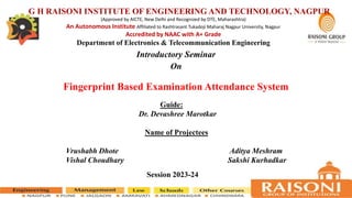 Guide:
Dr. Devashree Marotkar
Name of Projectees
Vrushabh Dhote Aditya Meshram
Vishal Choudhary Sakshi Kurhadkar
Session 2023-24
Fingerprint Based Examination Attendance System
Introductory Seminar
On
G H RAISONI INSTITUTE OF ENGINEERING AND TECHNOLOGY, NAGPUR
(Approved by AICTE, New Delhi and Recognized by DTE, Maharashtra)
An Autonomous Institute Affiliated to Rashtrasant Tukadoji Maharaj Nagpur University, Nagpur
Accredited by NAAC with A+ Grade
Department of Electronics & Telecommunication Engineering
 
