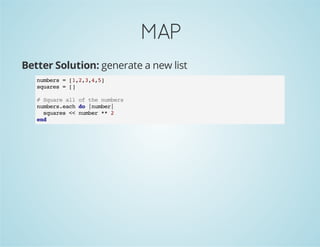 MAP
Better Solution: generate a new list
numbers = [1,2,3,4,5]
squares = []
# Square all of the numbers
numbers.each do |number|
squares << number ** 2
end
 