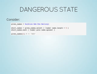 DANGEROUSSTATE
Consider:
given_names = %w(Alice Bob Eve Mallory)
short_names = given_names.select { |name| name.length < 5 }
short_names.each { |name| puts name.upcase! }
given_names[1] # => "BOB"
 