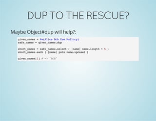 DUPTOTHERESCUE?
Maybe Object#dup will help?:
given_names = %w(Alice Bob Eve Mallory)
safe_names = given_names.dup
short_names = safe_names.select { |name| name.length < 5 }
short_names.each { |name| puts name.upcase! }
given_names[1] # => "BOB"
 