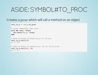 ASIDE:SYMBOL#TO_PROC
Creates a proc which will call a method on an object
call_to_s = :to_s.to_proc
# Looks something like this...
proc do |obj, *args|
obj.send(:to_s, *args)
end
# Ends up being 10.send(:to_s) or 10.to_s
call_to_s.call(10)
# => "10"
# Ends up being 10.send(:to_s, 16) or 10.to_s(16)
call_to_s.call(10, 16)
# => "a"
 