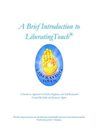 A Brief Introduction to LiberatingTouch® 
A Hands-on Approach to Health, Happiness and Self-Realisation 
Created By Eddie and Ranjana Appoo 
“Be the compassion you are, do what you contentedly can, love every moment and let Truth set you free” – Ranjana 
 