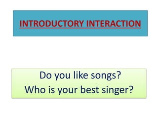 INTRODUCTORY INTERACTION
Do you like songs?
Who is your best singer?
 