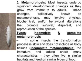 5. Metamorphosis: Most insects undergo
significant developmental changes as they
grow from immature to adults. These
chang...