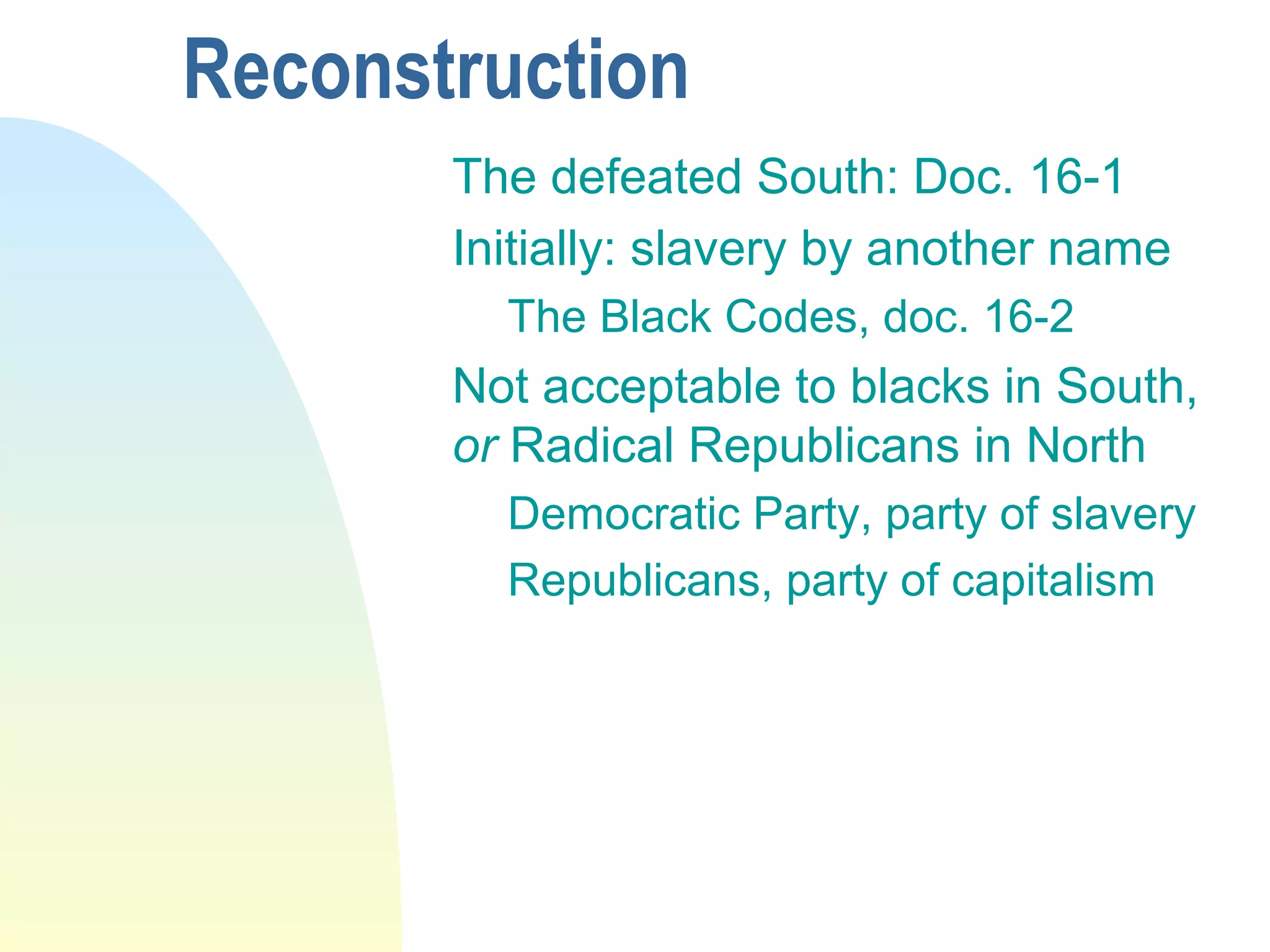 Reconstruction
The defeated South: Doc. 16-1
Initially: slavery by another name
The Black Codes, doc. 16-2
Not acceptable to blacks in South,
or Radical Republicans in North
Democratic Party, party of slavery
Republicans, party of capitalism
 
