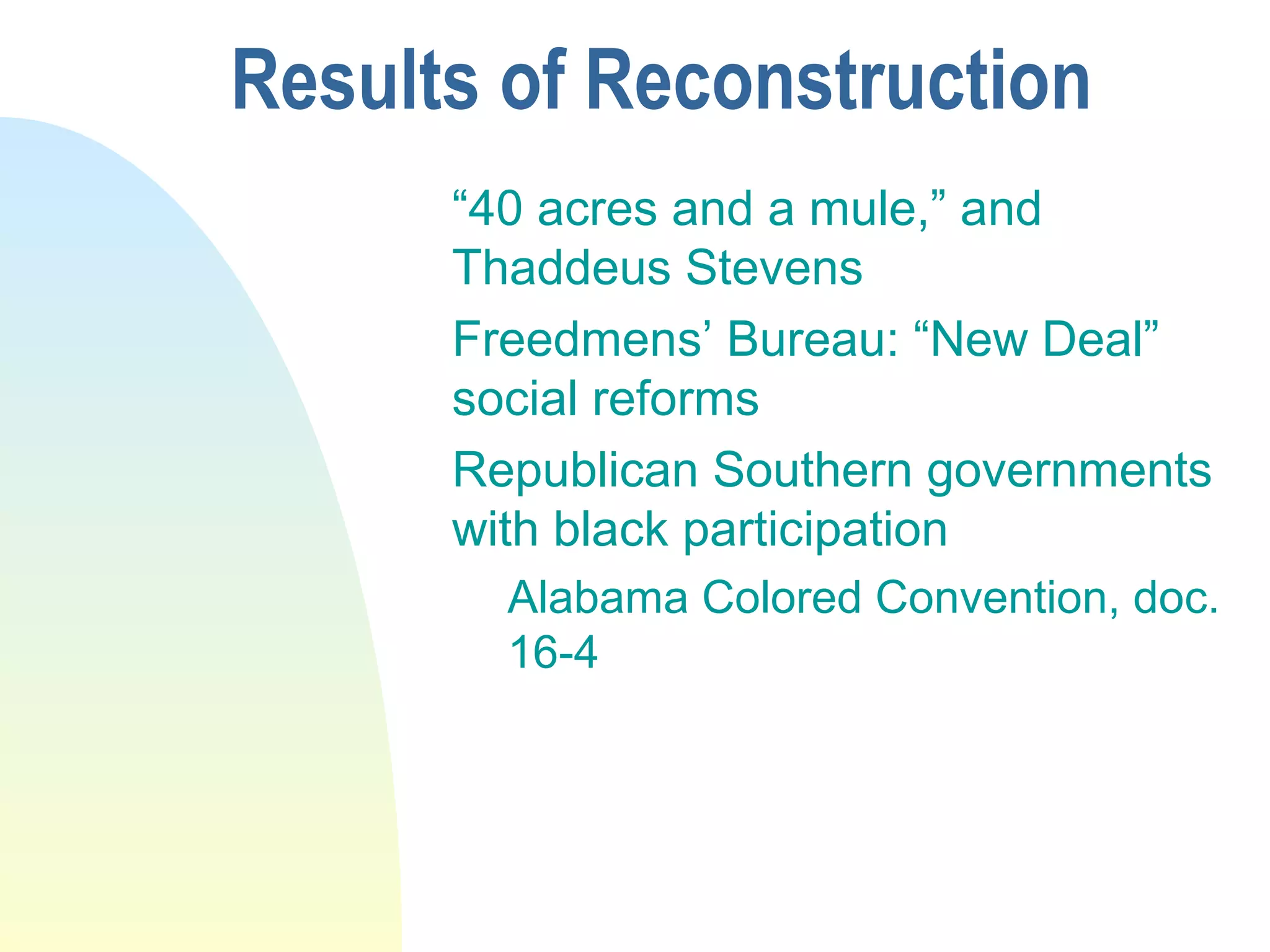 Results of Reconstruction
“40 acres and a mule,” and
Thaddeus Stevens
Freedmens’ Bureau: “New Deal”
social reforms
Republican Southern governments
with black participation
Alabama Colored Convention, doc.
16-4
 