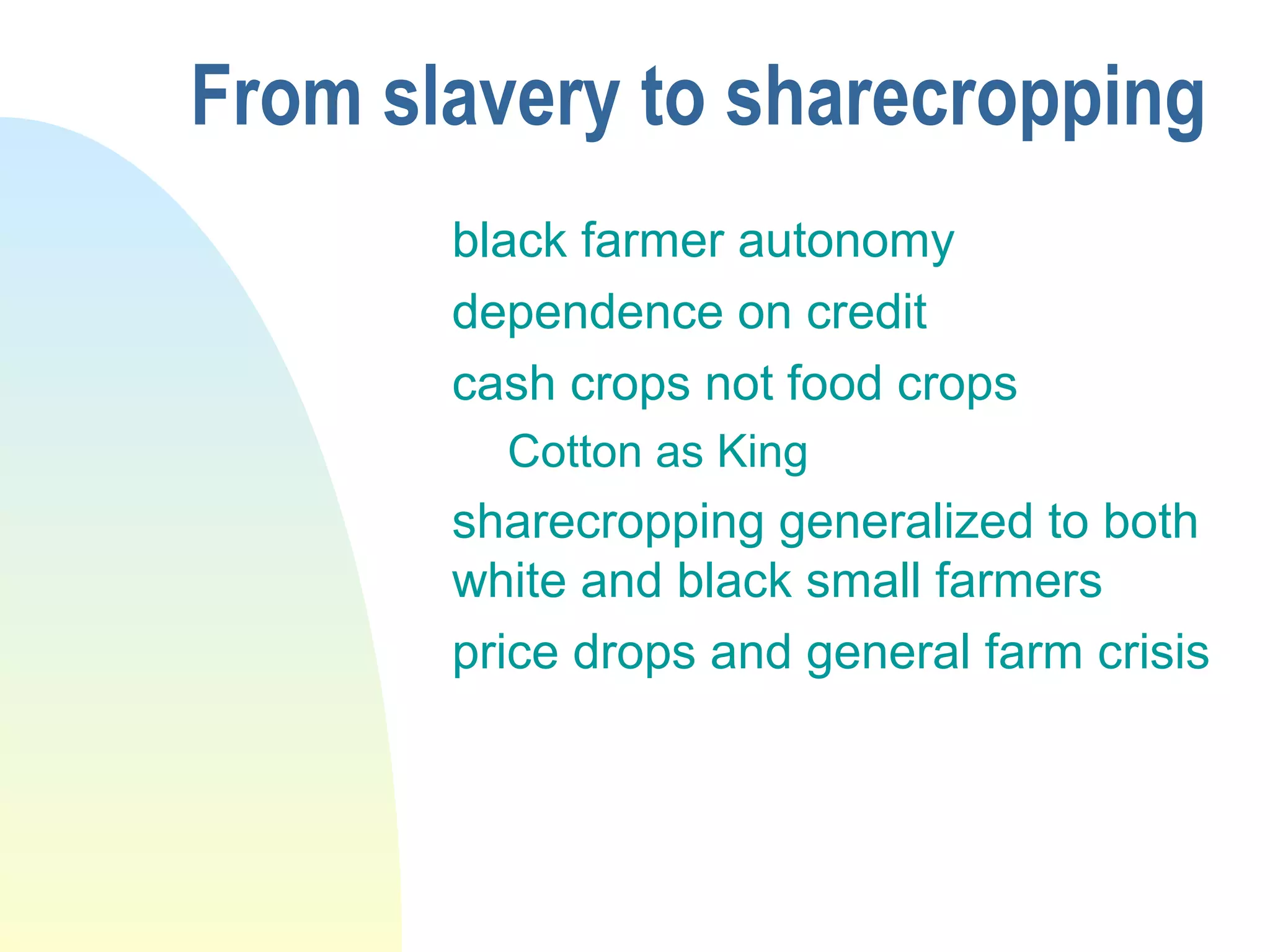 From slavery to sharecropping
black farmer autonomy
dependence on credit
cash crops not food crops
Cotton as King
sharecropping generalized to both
white and black small farmers
price drops and general farm crisis
 