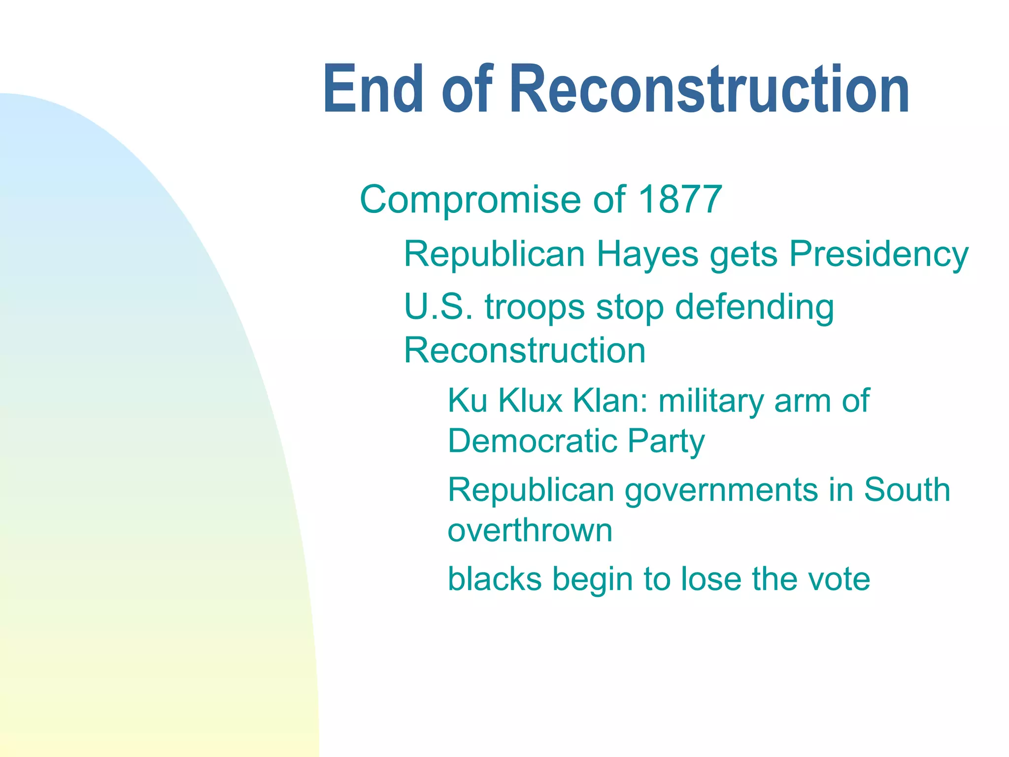 End of Reconstruction
Compromise of 1877
Republican Hayes gets Presidency
U.S. troops stop defending
Reconstruction
Ku Klux Klan: military arm of
Democratic Party
Republican governments in South
overthrown
blacks begin to lose the vote
 