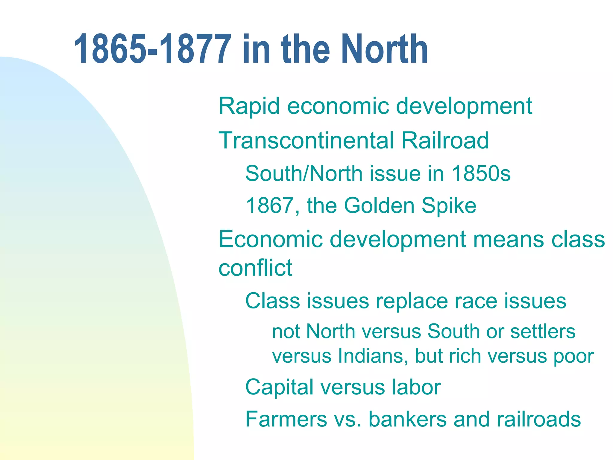 1865-1877 in the North
Rapid economic development
Transcontinental Railroad
South/North issue in 1850s
1867, the Golden Spike
Economic development means class
conflict
Class issues replace race issues
not North versus South or settlers
versus Indians, but rich versus poor
Capital versus labor
Farmers vs. bankers and railroads
 