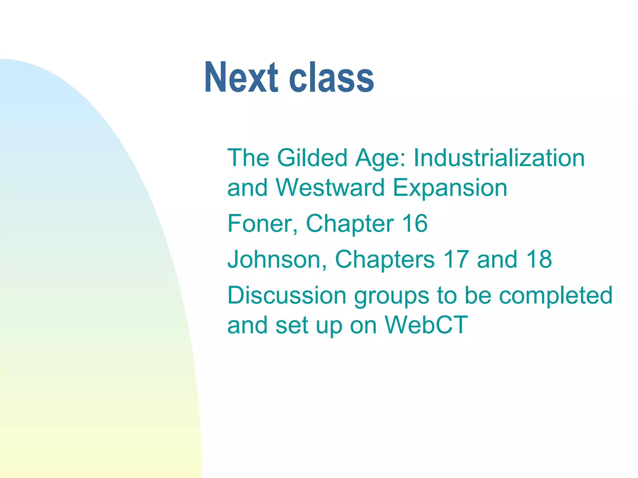 Next class
The Gilded Age: Industrialization
and Westward Expansion
Foner, Chapter 16
Johnson, Chapters 17 and 18
Discussion groups to be completed
and set up on WebCT
 