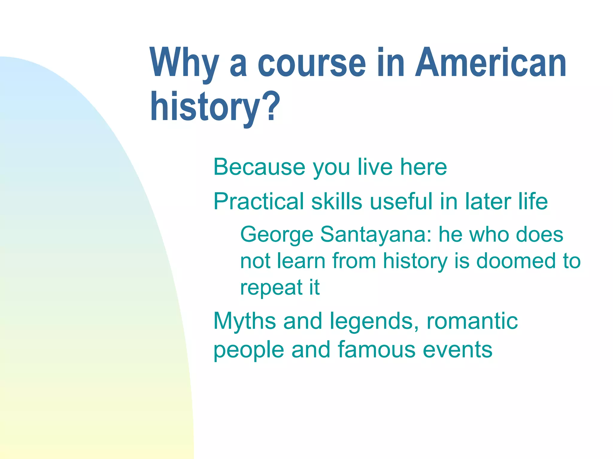 Why a course in American
history?
Because you live here
Practical skills useful in later life
George Santayana: he who does
not learn from history is doomed to
repeat it
Myths and legends, romantic
people and famous events
 