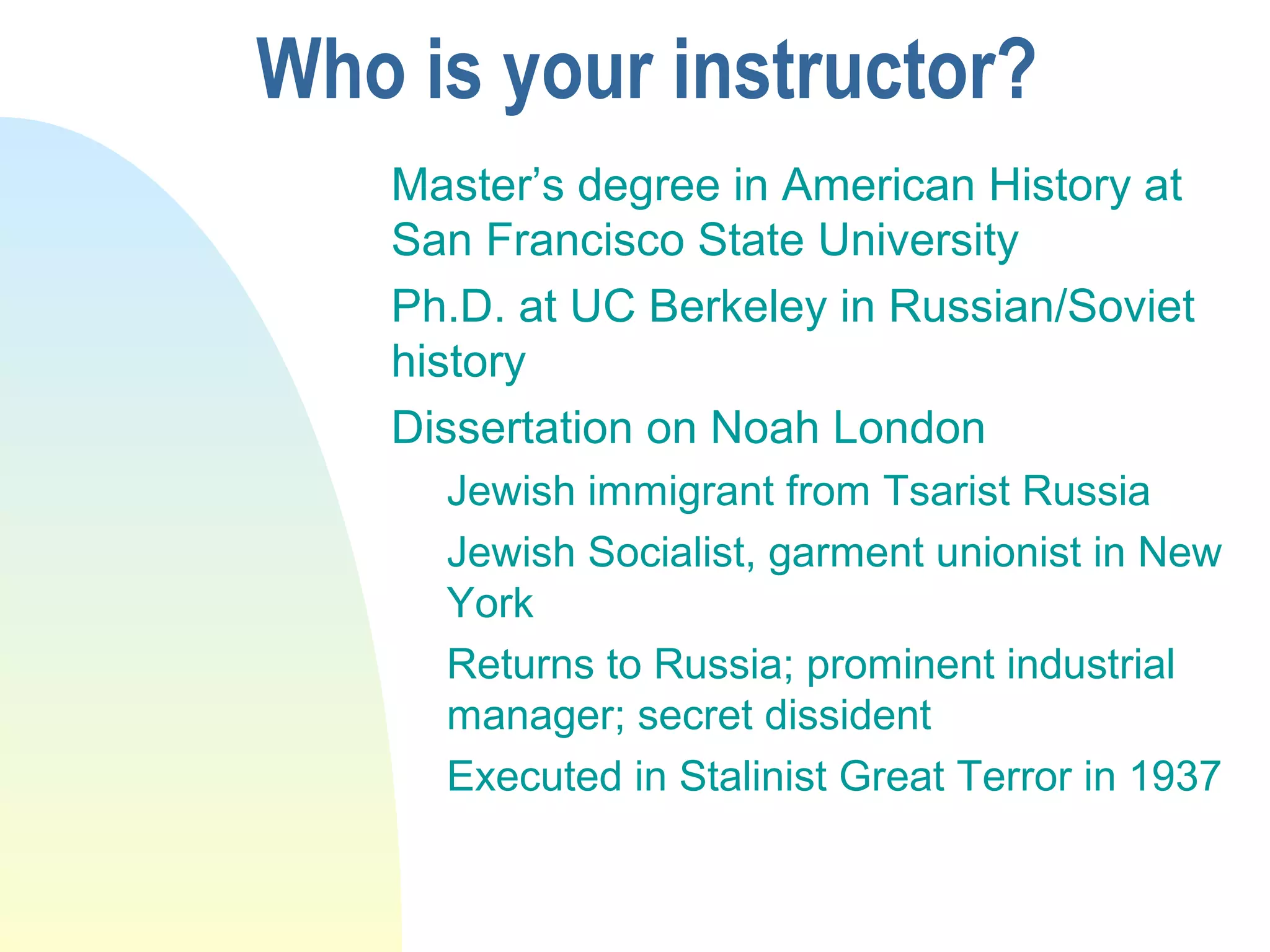Who is your instructor?
Master’s degree in American History at
San Francisco State University
Ph.D. at UC Berkeley in Russian/Soviet
history
Dissertation on Noah London
Jewish immigrant from Tsarist Russia
Jewish Socialist, garment unionist in New
York
Returns to Russia; prominent industrial
manager; secret dissident
Executed in Stalinist Great Terror in 1937
 