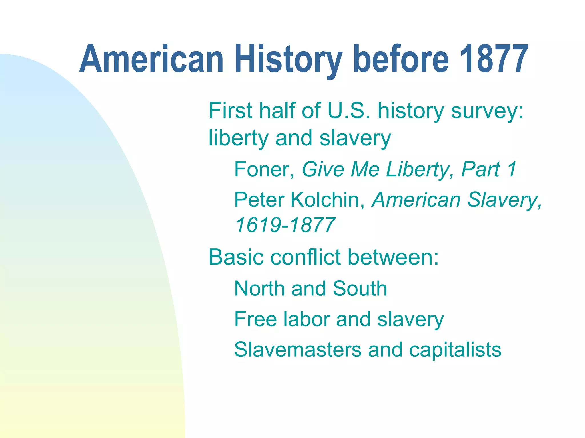 American History before 1877
First half of U.S. history survey:
liberty and slavery
Foner, Give Me Liberty, Part 1
Peter Kolchin, American Slavery,
1619-1877
Basic conflict between:
North and South
Free labor and slavery
Slavemasters and capitalists
 